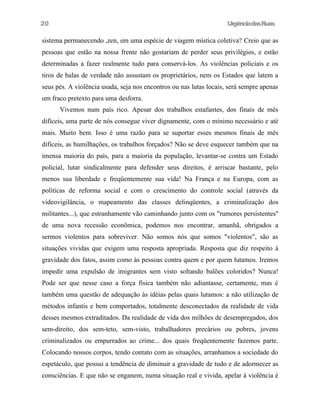 UrgênciadasRuas
sistema permanecendo ,zen, em uma espécie de viagem mística coletiva? Creio que as
pessoas que estão na nossa frente não gostariam de perder seus privilégios, e estão
determinadas a fazer realmente tudo para conservá-los. As violências policiais e os
tiros de balas de verdade não assustam os proprietários, nem os Estados que latem a
seus pés. A violência usada, seja nos encontros ou nas lutas locais, será sempre apenas
um fraco pretexto para uma desforra.
Vivemos num país rico. Apesar dos trabalhos estafantes, dos finais de mês
difíceis, uma parte de nós consegue viver dignamente, com o mínimo necessário e até
mais. Muito bem. Isso é uma razão para se suportar esses mesmos finais de mês
difíceis, as humilhações, os trabalhos forçados? Não se deve esquecer também que na
imensa maioria do país, para a maioria da população, levantar-se contra um Estado
policial, lutar sindicalmente para defender seus direitos, é arriscar bastante, pelo
menos sua liberdade e freqüentemente sua vida! Na França e na Europa, com as
políticas de reforma social e com o crescimento do controle social (através da
videovigilância, o mapeamento das classes delinqüentes, a criminalização dos
militantes...), que estranhamente vão caminhando junto com os "rumores persistentes"
de uma nova recessão econômica, podemos nos encontrar, amanhã, obrigados a
sermos violentos para sobreviver. Não somos nós que somos "violentos", são as
situações vividas que exigem uma resposta apropriada. Resposta que diz respeito à
gravidade dos fatos, assim como às pessoas contra quem e por quem lutamos. Iremos
impedir uma expulsão de imigrantes sem visto soltando balões coloridos? Nunca!
Pode ser que nesse caso a força física também não adiantasse, certamente, mas é
também uma questão de adequação às idéias pelas quais lutamos: a não utilização de
métodos infantis e bem comportados, totalmente desconectados da realidade de vida
desses mesmos extraditados. Da realidade de vida dos milhões de desempregados, dos
sem-direito, dos sem-teto, sem-visto, trabalhadores precários ou pobres, jovens
criminalizados ou empurrados ao crime... dos quais freqüentemente fazemos parte.
Colocando nossos corpos, tendo contato com as situações, arranhamos a sociedade do
espetáculo, que possui a tendência de diminuir a gravidade de tudo e de adormecer as
consciências. E que não se enganem, numa situação real e vivida, apelar à violência é
20
 