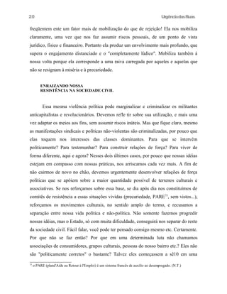 UrgênciadasRuas
freqüentem ente um fator mais de mobilização do que de rejeição! Ela nos mobiliza
claramente, uma vez que nos faz assumir riscos pessoais, de um ponto de vista
jurídico, físico e financeiro. Portanto ela produz um envolvimento mais profundo, que
supera o engajamento distanciado e o "completamente lúdico". Mobiliza também à
nossa volta porque ela corresponde a uma raiva carregada por aqueles e aquelas que
não se resignam à miséria e à precariedade.
ENRAIZANDO NOSSA
RESISTÊNCIA NA SOCIEDADE CIVIL
Essa mesma violência política pode marginalizar e criminalizar os militantes
anticapitalistas e revolucionários. Devemos refle tir sobre sua utilização, e mais uma
vez adaptar os meios aos fins, sem assumir riscos inúteis. Mas que fique claro, mesmo
as manifestações sindicais e políticas não-violentas são criminalizadas, por pouco que
elas toquem nos interesses das classes dominantes. Para que se intervém
politicamente? Para testemunhar? Para construir relações de força? Para viver de
forma diferente, aqui e agora? Nesses dois últimos casos, por pouco que nossas idéias
estejam em compasso com nossas práticas, nos arriscamos cada vez mais. A fim de
não cairmos de novo no chão, devemos urgentemente desenvolver relações de força
políticas que se apóiem sobre a maior quantidade possível de terrenos culturais e
associativos. Se nos reforçamos sobre essa base, se dia após dia nos constituímos de
comitês de resistência a essas situações vividas (precariedade, PARE75
, sem vistos...),
reforçamos os movimentos culturais, no sentido amplo do termo, e recusamos a
separação entre nossa vida política e não-política. Não somente fazemos progredir
nossas idéias, mas o Estado, só com muita dificuldade, conseguirá nos separar do resto
da sociedade civil. Fácil falar, você pode ter pensado consigo mesmo etc. Certamente.
Por que não se faz então? Por que em uma determinada luta não chamamos
associações de consumidores, grupos culturais, pessoas do nosso bairro etc.? Eles não
são "politicamente corretos" o bastante? Talvez eles começassem a sê10 em uma
75
o PARE (pland'Aide au Retour à l'Emploi) é um sistema francês de auxilio ao desempregado. (N.T.)
20
 