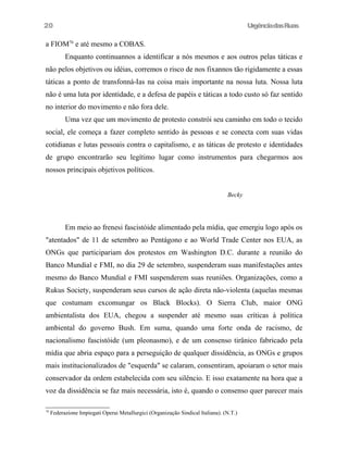UrgênciadasRuas
a FIOM76
e até mesmo a COBAS.
Enquanto continuannos a identificar a nós mesmos e aos outros pelas táticas e
não pelos objetivos ou idéias, corremos o risco de nos fixannos tão rigidamente a essas
táticas a ponto de transfonná-Ias na coisa mais importante na nossa luta. Nossa luta
não é uma luta por identidade, e a defesa de papéis e táticas a todo custo só faz sentido
no interior do movimento e não fora dele.
Uma vez que um movimento de protesto constrói seu caminho em todo o tecido
social, ele começa a fazer completo sentido às pessoas e se conecta com suas vidas
cotidianas e lutas pessoais contra o capitalismo, e as táticas de protesto e identidades
de grupo encontrarão seu legítimo lugar como instrumentos para chegarmos aos
nossos principais objetivos políticos.
Becky
Em meio ao frenesi fascistóide alimentado pela mídia, que emergiu logo após os
"atentados" de 11 de setembro ao Pentágono e ao World Trade Center nos EUA, as
ONGs que participariam dos protestos em Washington D.C. durante a reunião do
Banco Mundial e FMI, no dia 29 de setembro, suspenderam suas manifestações antes
mesmo do Banco Mundial e FMI suspenderem suas reuniões. Organizações, como a
Rukus Society, suspenderam seus cursos de ação direta não-violenta (aquelas mesmas
que costumam excomungar os Black Blocks). O Sierra Club, maior ONG
ambientalista dos EUA, chegou a suspender até mesmo suas críticas à política
ambiental do governo Bush. Em suma, quando uma forte onda de racismo, de
nacionalismo fascistóide (um pleonasmo), e de um consenso tirânico fabricado pela
mídia que abria espaço para a perseguição de qualquer dissidência, as ONGs e grupos
mais institucionalizados de "esquerda" se calaram, consentiram, apoiaram o setor mais
conservador da ordem estabelecida com seu silêncio. E isso exatamente na hora que a
voz da dissidência se faz mais necessária, isto é, quando o consenso quer parecer mais
76
Federazione Impiegati Operai MetaIlurgici (Organização Sindical Italiana). (N.T.)
20
 