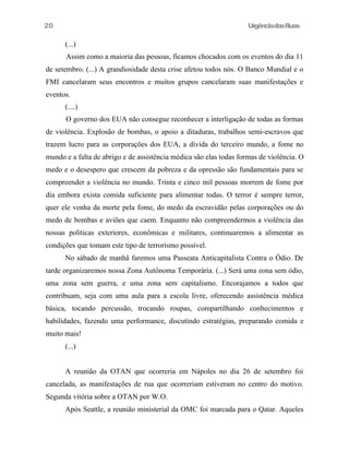 UrgênciadasRuas
(...)
Assim como a maioria das pessoas, ficamos chocados com os eventos do dia 11
de setembro. (...) A grandiosidade desta crise afetou todos nós. O Banco Mundial e o
FMI cancelaram seus encontros e muitos grupos cancelaram suas manifestações e
eventos.
(....)
O governo dos EUA não consegue reconhecer a interligação de todas as formas
de violência. Explosão de bombas, o apoio a ditaduras, trabalhos semi-escravos que
trazem lucro para as corporações dos EUA, a dívida do terceiro mundo, a fome no
mundo e a falta de abrigo e de assistência médica são elas todas formas de violência. O
medo e o desespero que crescem da pobreza e da opressão são fundamentais para se
compreender a violência no mundo. Trinta e cinco mil pessoas morrem de fome por
dia embora exista comida suficiente para alimentar todas. O terror é sempre terror,
quer ele venha da morte pela fome, do medo da escravidão pelas corporações ou do
medo de bombas e aviões que caem. Enquanto não compreendermos a violência das
nossas políticas exteriores, econômicas e militares, continuaremos a alimentar as
condições que tomam este tipo de terrorismo possível.
No sábado de manhã faremos uma Passeata Anticapitalista Contra o Ódio. De
tarde organizaremos nossa Zona Autônoma Temporária. (...) Será uma zona sem ódio,
uma zona sem guerra, e uma zona sem capitalismo. Encorajamos a todos que
contribuam, seja com uma aula para a escola livre, oferecendo assistência médica
básica, tocando percussão, trocando roupas, compartilhando conhecimentos e
habilidades, fazendo uma performance, discutindo estratégias, preparando comida e
muito mais!
(...)
A reunião da OTAN que ocorreria em Nápoles no dia 26 de setembro foi
cancelada, as manifestações de rua que ocorreriam estiveram no centro do motivo.
Segunda vitória sobre a OTAN por W.O.
Após Seattle, a reunião ministerial da OMC foi marcada para o Qatar. Aqueles
20
 