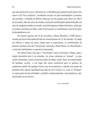UrgênciadasRuas
que mais gostam de evocar a democracia e a liberdade para empurrar goela abaixo dos
outros o tal "livre comércio", escolheram um país no qual manifestações e protestos
são proibidos. A Rodada do Milênio tinha que sair de qualquer jeito dessa vez. Dia 9
de novembro, data do início da reunião, ocorreram manifestações descentralizadas em
mais de cinqüenta cidades no mundo, incluindo algumas cidades brasileiras, sendo que
as maiores ocorreram na Índia, onde 50 mil pessoas se manifestaram através de ações
de desobediência civil.
Na semana seguinte, dia 16 de novembro, o Banco Mundial e o FMI fariam a
reunião que havia sido adiada devido aos acontecimentos de 11 de setembro. A cidade
era Ottawa e, apesar do pouco tempo para se organizarem, as manifestações de
protesto reuniram cerca de 5 mil pessoas, incluindo o Black Block. Lá, Black Block e
o resto dos manifestantes se apoiaram mutuamente.
Em Ottawa ficou claro que o "movimento" estava retomando o fôlego, após a
reação fascistóide pós-11 de setembro. As coisas voltariam ao "normal"... as ruas
seriam reclamadas, seriam novamente palco de dança, teatro, festa, de transformação
de fachadas, revolta... e um lugar não muito confortável para os gestores do
capitalismo global. De qualquer forma, ruas sem confrontos e cúpulas sem grades de
proteção talvez apenas signifiquem que algo de novo está por vir, e que os "inimigos"
se esquivaram da previsibilidade; recolhidos temporariamente, reinventando-se, per-
manecendo em movimento...
a ser continuado...
20
 