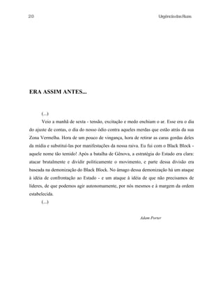 UrgênciadasRuas
ERA ASSIM ANTES...
(...)
Veio a manhã de sexta - tensão, excitação e medo enchiam o ar. Esse era o dia
do ajuste de contas, o dia do nosso ódio contra aqueles merdas que estão atrás da sua
Zona Vermelha. Hora de um pouco de vingança, hora de retirar as caras gordas deles
da mídia e substituí-las por manifestações da nossa raiva. Eu fui com o Black Block -
aquele nome tão temido! Após a batalha de Gênova, a estratégia do Estado era clara:
atacar brutalmente e dividir politicamente o movimento, e parte dessa divisão era
baseada na demonização do Black Block. No âmago dessa demonização há um ataque
à idéia de confrontação ao Estado - e um ataque à idéia de que não precisamos de
líderes, de que podemos agir autonomamente, por nós mesmos e à margem da ordem
estabelecida.
(...)
Adam Porter
20
 