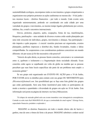 UrgênciadasRuas
sustentabílidade ecológica, encorajamos todos os movimentos e grupos simpatizantes a
organizarem seus próprios protestos ou ações autônomas no mesmo dia - 18 de junho -
nos mesmos locais - distritos financeiros - por todo o mundo. Cada evento seria
organizado autonomamente, podendo ser coordenado em cada cidade por uma
variedade de grupos e movimentos, ao mesmo tempo ligados globalmente por correio,
telefone, fax, e-mail e encontros internacionais.
Greves, protestos, piquetes, ações, ocupações, festas de rua, manifestações,
bloqueios, paralisações - uma unidade de diversos eventos estão sendo planejados por
uma rede crescente de indivíduos, grupos, movimentos e alianças. Sua participação -
não importa o quão pequena - é crucial: reuniôes precisam ser organizadas, eventos
planejados, panfletos impressos e distribuí dos, fundos levantados, risadas e idéias
compartilhadas. Se cooperarmos e nos coordenarmos podemos concretizar um mundo
diferente: ele por acaso já foi tão necessário e tão possível?
"Através da ação direta, as pessoas fazem conexões, conversam e se comunicam
entre si, quebram o isolamento e a fragmentação desta sociedade alienada. Essas
conexões estão agora se espalhando em volta do globo na medida que as pessoas
percebem que suas lutas locais especificas são parte de um problema mais amplo: a
economia global."
Se seu grupo está organizando um EVENTO OU AÇÃO para o 18 de Junho,
POR FAVOR envie os detalhes para contato com seu grupo OU MOVIMENTO para
JI8contacts@hotmail.com. Isto possibilitará que se faça uma lista global dos grupos
que estão participando. Será uma fonte inestimável para todos os participantes de
modo a mostrar a quantidade e diversidade de grupos em ação no 18 de Junho. Esta
informação será posta na página da internet e na lista j18discussion.
"O colapso do mercado global seria um evento traumático com inimagináveis conseqüências.
Contudo eu acho mais fácil IMAGINÁ-LO, do que a continuidade do atual regime." (George Soros,
especulador financeiro, predador e explorador.)
IMAGINE os distritos financeiros em todo o mundo cheios não de lucros e
ganhos, mas de sons e ritmos de festa e de prazer. IMAGINE substituir a ordem social
21
 