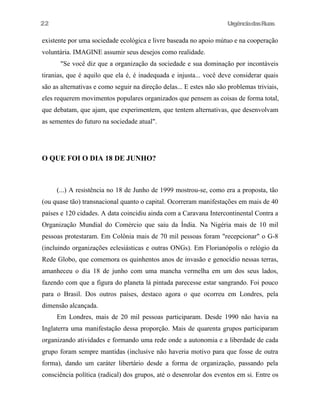 UrgênciadasRuas
existente por uma sociedade ecológica e livre baseada no apoio mútuo e na cooperação
voluntária. IMAGINE assumir seus desejos como realidade.
"Se você diz que a organização da sociedade e sua dominação por incontáveis
tiranias, que é aquilo que ela é, é inadequada e injusta... você deve considerar quais
são as alternativas e como seguir na direção delas... E estes não são problemas triviais,
eles requerem movimentos populares organizados que pensem as coisas de forma total,
que debatam, que ajam, que experimentem, que tentem alternativas, que desenvolvam
as sementes do futuro na sociedade atual".
O QUE FOI O DIA 18 DE JUNHO?
(...) A resistência no 18 de Junho de 1999 mostrou-se, como era a proposta, tão
(ou quase tão) transnacional quanto o capital. Ocorreram manifestações em mais de 40
países e 120 cidades. A data coincidiu ainda com a Caravana Intercontinental Contra a
Organização Mundial do Comércio que saiu da Índia. Na Nigéria mais de 10 mil
pessoas protestaram. Em Colônia mais de 70 mil pessoas foram "recepcionar" o G-8
(incluindo organizações eclesiásticas e outras ONGs). Em Florianópolis o relógio da
Rede Globo, que comemora os quinhentos anos de invasão e genocídio nessas terras,
amanheceu o dia 18 de junho com uma mancha vermelha em um dos seus lados,
fazendo com que a figura do planeta lá pintada parecesse estar sangrando. Foi pouco
para o Brasil. Dos outros países, destaco agora o que ocorreu em Londres, pela
dimensão alcançada.
Em Londres, mais de 20 mil pessoas participaram. Desde 1990 não havia na
Inglaterra uma manifestação dessa proporção. Mais de quarenta grupos participaram
organizando atividades e formando uma rede onde a autonomia e a liberdade de cada
grupo foram sempre mantidas (inclusive não haveria motivo para que fosse de outra
forma), dando um caráter libertário desde a forma de organização, passando pela
consciência política (radical) dos grupos, até o desenrolar dos eventos em si. Entre os
22
 