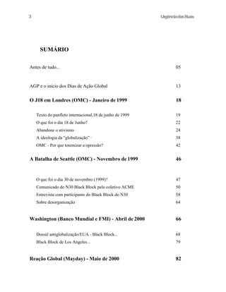 UrgênciadasRuas
SUMÁRIO
Antes de tudo... 05
AGP e o inicio dos Dias de Ação Global 13
O J18 em Londres (OMC) - Janeiro de 1999 18
Texto do panfleto internacional,18 de junho de 1999 19
O que foi o dia 18 de Junho? 22
Abandone o ativismo 24
A ideologia da "globalização” · 38
OMC - Por que totemizar a opressão? 42
A Batalha de Seattle (OMC) - Novembro de 1999 46
O que foi o dia 30 de novembro (1999)? 47
Comunicado do N30 Black Block pelo coletivo ACME 50
Entrevista com participante do Black Block do N30 58
Sobre desorganização 64
Washington (Banco Mundial e FMI) - Abril de 2000 66
Dossiê antiglobalização/EUA - Black Block... 68
Black Block de Los Angeles... 79
Reação Global (Mayday) - Maio de 2000 82
3
 