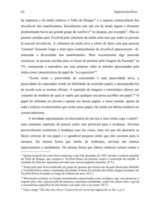 UrgênciadasRuas
da imprensa e da mídia enfocou a Tribo de Dongas19
e o aspecto contracultural dos
dreadlocks dos manifestantes. Inicialmente este não era de modo algum o elemento
predominante havia um grande grupo de ramblers20
no despejo, por exemplo21
, Mas as
pessoas atraídas para Twyford pela cobertura da midia acha ram que todas as pessoas
lá usavam dreadlocks. A cobertura da midia teve o efeito de fazer com que pessoas
"comuns" ficassem longe e mais tipos contraculturais de dreadlock aparecessem - di-
minuindo a diversidade dos manifestantes. Mais recentemente algo parecido
aconteceu: as pessoas trazidas para os locais de protesto pela imagem da Swampy" na
TV; começaram a reproduzir nas suas próprias vidas as atitudes apresentadas pela
mídia como caracteristicas do papel do "eco-guerreiro"".
"Assim como a passividade do consumidor é uma passividade ativa, a
passividade do espectador reside na habilidade de assimilar papéis e desempenhá-Ios
de acordo com as normas oficiais. A repetição de imagens e estereótipos oferece um
conjunto de modelos do qual se supõe que qualquer um possa escolher um papel."" O
papel do militante ou ativista é apenas um desses papéis, e nesse sentido, apesar de
toda a retórica revolucionária que existe nesse papel, ele reside em última instância no
conservadorismo.
A atividade supostamente revolucionária do ativista é uma rotina cega e estéril -
uma constante repetição de poucas ações sem potencial para a mudança. Ativistas
provavelmente resistiriam à mudança caso ela viesse, uma vez que ela destruiria as
fáceis certezas de seu papel e o agradável pequeno nicho que eles cavaram para si
mesmos. Da mesma forma que chefes de sindicatos, ativistas são eternos
representantes e mediadores. Da mesma forma que líderes sindicais seriam contra o
18
Quarta Amarela foi como ficou conheciqo o dia 9 de dezembro de 1992. devido à violenta expulsão
da Tribo de Dongas, que ocupava o Twyford Down em protesto contra a construção da estrada. A
expulsão foi feita por seguranças privados que usavam jaquetas amarelas. (N.T.)
19
Nome pelo qual ficou conhecido um grupo de pessoas que faziam uso da ação direta para defender
o Twyford Down contra a construção da estrada. O nome foi retirado das trilhas antigas existentes em
Twyford Down formadas ao longo de milhares de anos. (N.T.)
20
Movimento existente na Europa normalmente caracterizado como ecológico, que visa promover o
respeito pela vida, a preservação da natureza e encorajar caminhadas, sendo este ultimo item o que dá
a caracteristica específica do movimento e de onde vem o seu nome. (N.T.)
21
Veja o artigo "The Day they Drove Twyford Down" na revista inglesa Do or Die. I, p.11.
30
 