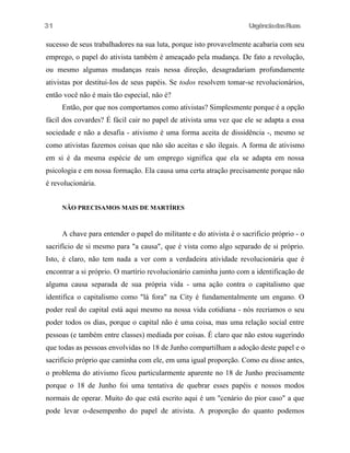 UrgênciadasRuas
sucesso de seus trabalhadores na sua luta, porque isto provavelmente acabaria com seu
emprego, o papel do ativista também é ameaçado pela mudança. De fato a revolução,
ou mesmo algumas mudanças reais nessa direção, desagradariam profundamente
ativistas por destitui-Ios de seus papéis. Se todos resolvem tomar-se revolucionários,
então você não é mais tão especial, nâo é?
Então, por que nos comportamos como ativistas? Simplesmente porque é a opção
fácil dos covardes? É fácil cair no papel de ativista uma vez que ele se adapta a essa
sociedade e não a desafia - ativismo é uma forma aceita de dissidência -, mesmo se
como ativistas fazemos coisas que não são aceitas e são ilegais. A forma de ativismo
em si é da mesma espécie de um emprego significa que ela se adapta em nossa
psicologia e em nossa formação. Ela causa uma certa atração precisamente porque não
é revolucionária.
NÃO PRECISAMOS MAIS DE MARTÍRES
A chave para entender o papel do militante e do ativista é o sacrificio próprio - o
sacrifício de si mesmo para "a causa", que é vista como algo separado de si próprio.
Isto, é claro, não tem nada a ver com a verdadeira atividade revolucionária que é
encontrar a si próprio. O martírio revolucionário caminha junto com a identificação de
alguma causa separada de sua própria vida - uma ação contra o capitalismo que
identifica o capitalismo como "lá fora" na City é fundamentalmente um engano. O
poder real do capital está aqui mesmo na nossa vida cotidiana - nós recriamos o seu
poder todos os dias, porque o capital não é uma coisa, mas uma relação social entre
pessoas (e também entre classes) mediada por coisas. É claro que não estou sugerindo
que todas as pessoas envolvidas no 18 de Junho compartilham a adoção deste papel e o
sacrificio próprio que caminha com ele, em uma igual proporção. Como eu disse antes,
o problema do ativismo ficou particularmente aparente no 18 de Junho precisamente
porque o 18 de Junho foi uma tentativa de quebrar esses papéis e nossos modos
normais de operar. Muito do que está escrito aqui é um "cenário do pior caso" a que
pode levar o-desempenho do papel de ativista. A proporção do quanto podemos
31
 