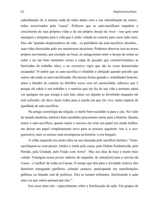 UrgênciadasRuas
subordinação de si mesmo anda de mãos dadas com a sua subordinação de outros..
todos escravizados pela "causa". Políticos que se auto-sacrificam impedem o
crescimento de suas próprias vidas e de seu próprio desejo de viver - isso gera uma
amargura e antipatia para a vida que é então voltada ao exterior para secar tudo mais.
Eles são "grandes desprezadores da vida... os partidários do auto-sacrificio absoluto...
suas vidas distorcidas pelo seu monstruoso ascetismo. Podemos observar isso no nosso
próprio movimento, por exemplo no local, no antagonismo entre o desejo de sentar ao
redor e ter um bom momento versus a culpa de pecador que constrói/fortalece as
barricadas do trabalho ético, e no excessivo vigor que são às vezes denunciadas
escapadas” O mártir que se auto-sacrifica é ofendido e ultrajado quando percebe que
outros não estão se auto-sacrificando. Da mesma forma quando o .trabalhador honesto.
ataca o batedor de carteira ou distribui socos com tal causticidade, sabemos que é
porque ele odeia o seu trabalho e o martirio que ele fez de sua vida e portanto odeia
ver qualquer um que escapa a esta luta, odeia ver alguém se divertindo enquanto ele
está sofrendo: ele deve trazer todos para a merda em que ele vive, numa espécie de
igualdade de auto-sacrifício.
Na antiga cosmologia da religião, o mártir bem-sucedido ia para o céu. Na visão
de mundo moderna, mártires bem-sucedidos procuraram entrar para a história. Quanto
maior o auto-sacrifício, quanto maior o sucesso em criar um papel (ou ainda melhor,
em deixar um papel completamente novo para as pessoas seguirem: isto é, o eco-
guerreiro), mais se merece uma recompensa na história: o céu burguês.
A velha esquerda era muito clara na sua chamada pelo sacrifício heróico: “Auto-
sacrifiquem-se com prazer, irmãos e irmãs pela causa, pela Ordem Estabelecida, pelo
Partido, pela Unidade, pelo Feijão com Arroz”. Mas nos dias de hoje é muito mais
velado: Vaneigem acusa jovens radicais de esquerda. de entrar[em] para o serviço da
Causa - a 'melhor' de todas as Causas. O tempo que têm para a atividade criativa eles
destroem entregando panfletos, colando cartazes, participando em manifestações
públicas ou falando mal de políticos. Eles se tomam militantes, fetichizando a ação
uma vez que outros pensam por eles.".
Isso ecoa entre nós - especialmente sobre a fetichização da ação. Em grupos de
33
 