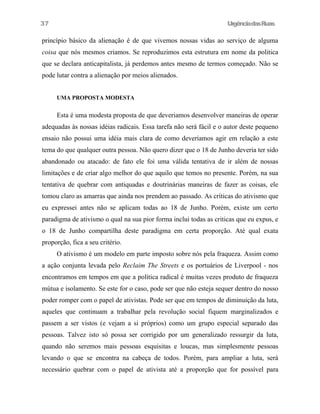 UrgênciadasRuas
princípio básico da alienação é de que vivemos nossas vidas ao serviço de alguma
coisa que nós mesmos criamos. Se reproduzimos esta estrutura em nome da politica
que se declara anticapitalista, já perdemos antes mesmo de termos começado. Não se
pode lutar contra a alienação por meios alienados.
UMA PROPOSTA MODESTA
Esta é uma modesta proposta de que deveriamos desenvolver maneiras de operar
adequadas às nossas idéias radicais. Essa tarefa não será fácil e o autor deste pequeno
ensaio não possui uma idéia mais clara de como deveriamos agir em relação a este
tema do que qualquer outra pessoa. Não quero dizer que o 18 de Junho deveria ter sido
abandonado ou atacado: de fato ele foi uma válida tentativa de ir além de nossas
limitações e de criar algo melhor do que aquilo que temos no presente. Porém, na sua
tentativa de quebrar com antiquadas e doutrinárias maneiras de fazer as coisas, ele
tomou claro as amarras que ainda nos prendem ao passado. As críticas do ativismo que
eu expressei antes não se aplicam todas ao 18 de Junho. Porém, existe um certo
paradigma de ativismo o qual na sua pior forma inclui todas as criticas que eu expus, e
o 18 de Junho compartilha deste paradigma em certa proporção. Até qual exata
proporção, fica a seu critério.
O ativismo é um modelo em parte imposto sobre nós pela fraqueza. Assim como
a ação conjunta levada pelo Reclaim The Streets e os portuários de Liverpool - nos
encontramos em tempos em que a política radical é muitas vezes produto de fraqueza
mútua e isolamento. Se este for o caso, pode ser que não esteja sequer dentro do nosso
poder romper com o papel de ativistas. Pode ser que em tempos de diminuição da luta,
aqueles que continuam a trabalhar pela revolução social fiquem marginalizados e
passem a ser vistos (e vejam a si próprios) como um grupo especial separado das
pessoas. Talvez isto só possa ser corrigido por um generalizado ressurgir da luta,
quando não seremos mais pessoas esquisitas e loucas, mas simplesmente pessoas
levando o que se encontra na cabeça de todos. Porém, para ampliar a luta, será
necessário quebrar com o papel de ativista até a proporção que for possível para
37
 