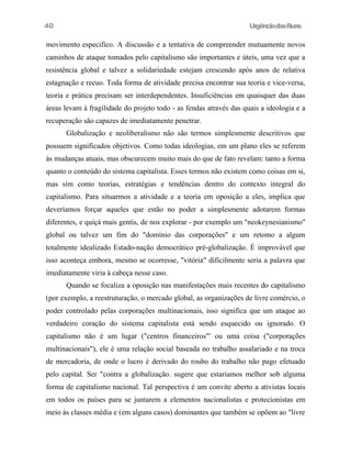 UrgênciadasRuas
movimento especifico. A discussão e a tentativa de compreender mutuamente novos
caminhos de ataque tomados pelo capitalismo são importantes e úteis, uma vez que a
resistência global e talvez a solidariedade estejam crescendo após anos de relativa
estagnação e recuo. Toda forma de atividade precisa encontrar sua teoria e vice-versa,
teoria e prática precisam ser interdependentes. Insuficiências em quaisquer das duas
áreas levam à fragilidade do projeto todo - as fendas através das quais a ideologia e a
recuperação são capazes de imediatamente penetrar.
Globalização e neoliberalismo não são termos simplesmente descritivos que
possuem significados objetivos. Como todas ideologias, em um plano eles se referem
às mudanças atuais, mas obscurecem muito mais do que de fato revelam: tanto a forma
quanto o conteúdo do sistema capitalista. Esses termos não existem como coisas em si,
mas sim como teorias, estratégias e tendências dentro do contexto integral do
capitalismo. Para situarmos a atividade e a teoria em oposição a eles, implica que
deveríamos forçar aqueles que estão no poder a simplesmente adotarem formas
diferentes, e quiçá mais gentis, de nos explorar - por exemplo um "neokeynesianismo"
global ou talvez um fim do "domínio das corporações" e um retomo a algum
totalmente idealizado Estado-nação democrático pré-globalização. É improvável que
isso aconteça embora, mesmo se ocorresse, "vitória" dificilmente seria a palavra que
imediatamente viria à cabeça nesse caso.
Quando se focaliza a oposição nas manifestações mais recentes do capitalismo
(por exemplo, a reestruturação, o mercado global, as organizações de livre comércio, o
poder controlado pelas corporações multinacionais, isso significa que um ataque ao
verdadeiro coração do sistema capitalista está sendo esquecido ou ignorado. O
capitalismo não é um lugar ("centros financeiros"' ou uma coisa ("corporações
multinacionais"), ele é uma relação social baseada no trabalho assalariado e na troca
de mercadoria, de onde o lucro é derivado do roubo do trabalho não pago efetuado
pelo capital. Ser "contra a globalização. sugere que estariamos melhor sob alguma
forma de capitalismo nacional. Tal perspectiva é um convite aberto a ativistas locais
em todos os países para se juntarem a elementos nacionalistas e protecionistas em
meio às classes média e (em alguns casos) dominantes que também se opõem ao "livre
40
 
