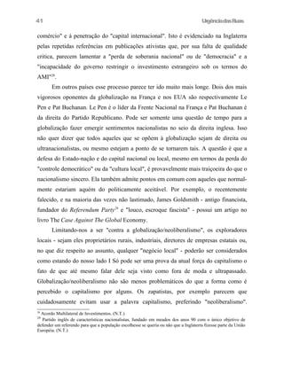 UrgênciadasRuas
comércio" e à penetração do "capital internacional". Isto é evidenciado na Inglaterra
pelas repetidas referências em publicações ativistas que, por sua falta de qualidade
critica, parecem lamentar a "perda de soberania nacional" ou de "democracia" e a
"incapacidade do governo restringir o investimento estrangeiro sob os termos do
AMI"28
.
Em outros países esse processo parece ter ido muito mais longe. Dois dos mais
vigorosos oponentes da globalização na França e nos EUA são respectivamente Le
Pen e Pat Buchanan. Le Pen é o líder da Frente Nacional na França e Pat Buchanan é
da direita do Partido Republicano. Pode ser somente uma questão de tempo para a
globalização fazer emergir sentimentos nacionalistas no seio da direita inglesa. Isso
não quer dizer que todos aqueles que se opõem à globalização sejam de direita ou
ultranacionalistas, ou mesmo estejam a ponto de se tornarem tais. A questão é que a
defesa do Estado-nação e do capital nacional ou local, mesmo em termos da perda do
"controle democrático" ou da "cultura local", é provavelmente mais traiçoeira do que o
nacionalismo sincero. Ela também admite pontos em comum com aqueles que normal-
mente estariam aquém do politicamente aceitável. Por exemplo, o recentemente
falecido, e na maioria das vezes não lastimado, James Goldsmith - antigo financista,
fundador do Referendum Party29
e "louco, escroque fascista" - possui um artigo no
livro The Case Against The Global Economy.
Limitando-nos a ser "contra a globalização/neoliberalismo", os exploradores
locais - sejam eles proprietários rurais, industriais, diretores de empresas estatais ou,
no que diz respeito ao assunto, qualquer "negócio local" - poderão ser considerados
como estando do nosso lado I Só pode ser uma prova da atual força do capitalismo o
fato de que até mesmo falar dele seja visto como fora de moda e ultrapassado.
Globalização/neoliberalismo não são menos problemáticos do que a forma como é
percebido o capitalismo por alguns. Os zapatistas, por exemplo parecem que
cuidadosamente evitam usar a palavra capitalismo, preferindo "neoliberalismo".
28
Acordo Multilateral de Investimentos. (N.T.)
29
Partido inglês de características nacionalistas, fundado em meados dos anos 90 com o único objetivo de
defender um referendo para que a população escolhesse se queria ou não que a Inglaterra fizesse parte da União
Européia. (N.T.)
41
 
