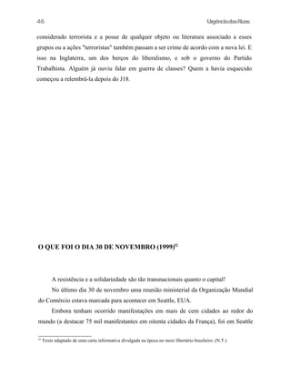 UrgênciadasRuas
considerado terrorista e a posse de qualquer objeto ou literatura associado a esses
grupos ou a ações "terroristas" também passam a ser crime de acordo com a nova lei. E
isso na Inglaterra, um dos berços do liberalismo, e sob o governo do Partido
Trabalhista. Alguém já ouviu falar em guerra de classes? Quem a havia esquecido
começou a relembrá-la depois do J18.
O QUE FOI O DIA 30 DE NOVEMBRO (1999)32
A resistência e a solidariedade são tão transnacionais quanto o capital!
No último dia 30 de novembro uma reunião ministerial da Organização Mundial
do Comércio estava marcada para acontecer em Seattle, EUA.
Embora tenham ocorrido manifestações em mais de cem cidades ao redor do
mundo (a destacar 75 mil manifestantes em oitenta cidades da França), foi em Seattle
32
Texto adaptado de uma carta informativa divulgada na época no meio libertário brasileiro. (N.T.)
46
 