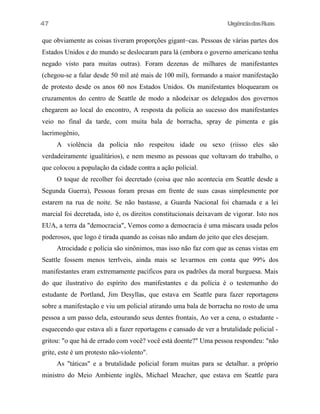 UrgênciadasRuas
que obviamente as coisas tiveram proporções gigant~cas. Pessoas de várias partes dos
Estados Unidos e do mundo se deslocaram para lá (embora o governo americano tenha
negado visto para muitas outras). Foram dezenas de milhares de manifestantes
(chegou-se a falar desde 50 mil até mais de 100 mil), formando a maior manifestação
de protesto desde os anos 60 nos Estados Unidos. Os manifestantes bloquearam os
cruzamentos do centro de Seattle de modo a nãodeixar os delegados dos governos
chegarem ao local do encontro, A resposta da polícia ao sucesso dos manifestantes
veio no final da tarde, com muita bala de borracha, spray de pimenta e gás
lacrimogênio,
A violência da polícia não respeitou idade ou sexo (riisso eles são
verdadeiramente igualítários), e nem mesmo as pessoas que voltavam do trabalho, o
que colocou a população da cidade contra a ação polícial.
O toque de recolher foi decretado (coisa que não acontecia em Seattle desde a
Segunda Guerra), Pessoas foram presas em frente de suas casas simplesmente por
estarem na rua de noite. Se não bastasse, a Guarda Nacional foi chamada e a lei
marcial foi decretada, isto é, os direitos constitucionais deixavam de vigorar. Isto nos
EUA, a terra da "democracia", Vemos como a democracia é uma máscara usada pelos
poderosos, que logo é tirada quando as coisas não andam do jeito que eles desejam.
Atrocidade e polícia são sinônimos, mas isso não faz com que as cenas vistas em
Seattle fossem menos terrlveis, ainda mais se levarmos em conta que 99% dos
manifestantes eram extremamente pacificos para os padrões da moral burguesa. Mais
do que ilustrativo do espírito dos manifestantes e da polícia é o testemunho do
estudante de Portland, Jim Desyllas, que estava em Seattle para fazer reportagens
sobre a manifestação e viu um policial atirando uma bala de borracha no rosto de uma
pessoa a um passo dela, estourando seus dentes frontais, Ao ver a cena, o estudante -
esquecendo que estava ali a fazer reportagens e cansado de ver a brutalidade policial -
gritou: "o que há de errado com você? você está doente?" Uma pessoa respondeu: "não
grite, este é um protesto não-violento".
As "táticas" e a brutalidade policial foram muitas para se detalhar. a próprio
ministro do Meio Ambiente inglês, Michael Meacher, que estava em Seattle para
47
 