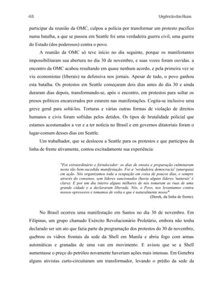 UrgênciadasRuas
participar da reunião da OMC, culpou a polícia por transformar um protesto pacifico
numa batalha, a que se passou em Seattle foi uma verdadeira guerra civil, uma guerra
do Estado (dos poderosos) contra o povo.
A reunião da OMC só teve início no dia seguinte, porque os manifestantes
impossibilitaram sua abertura no dia 30 de novembro, e suas vozes foram ouvidas. a
encontro da OMC acabou resultando em quase nenhum acordo, e pela primeira vez se
viu economistas (liberais) na defensiva nos jornais. Apesar de tudo, o povo ganhou
esta batalha. Os protestos em Seattle começaram dois dias antes do dia 30 e ainda
duraram dias depois, transformando-se, após o encontro, em protestos para soltar os
presos políticos encarcerados por estarem nas manifestações. Cogita-se inclusive uma
greve geral para soltá-los. Torturas e várias outras formas de violação de direitos
humanos e civis foram sofridas pelos detidos. Os tipos de brutalidade policial que
estamos acostumados a ver e a ter notícia no Brasil e em governos ditatoriais foram o
lugar-comum desses dias em Seattle.
Um trabalhador, que se deslocou a Seattle para os protestos e que participou da
linha de frente ativamente, contou excitadamente sua experiência:
"Foi extraordinário e fortalecedor: os dias de ensaio e preparação culminaram
nesta tão bem-sucedida manifestação. Foi a 'verdadeira democracia' (anarquia)
em ação. Nós organizamos toda a ocupação em coisa de poucos dias, e sempre
através do consenso, sem lideres sancionados (havia alguns líderes 'naturais' é
claro). E por um dia inteiro alguns milhares de nós tomaram as ruas de uma
grande cidade e a declararam liberada. Nós, o Povo, nos levantamos contra
nossos opressores e tomamos de volta o que é naturalmente nosso'"
(Derek, da linha de frente).
No Brasil ocorreu uma manifestação em Santos no dia 30 de novembro. Em
Filipinas, um grupo chamado Exército Revolucionário Proletário, embora não tenha
declarado ser um ato que fazia parte da programação dos protestos do 30 de novembro,
quebrou os vidros frontais da sede da Shell em Manila e abriu fogo com armas
automáticas e granadas de uma van em movimento. E avisou que se a Shell
aumentasse o preço do petróleo novamente haveriam ações mais intensas. Em Genebra
alguns ativistas curto-circuitaram um transformador, levando o prédio da sede da
48
 