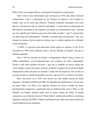UrgênciadasRuas
OMC a ficar sem energia elétrica, na intenção de prejudicar as negociações.
Entre outras coisas interessantes que ocorreram no N30, duas delas merecem
conhecimento. Uma é a declaração de um "homem de negócios" (em Londres ou
Seattle, não sei ao certo) que afirmou: "Estamos realmente assustados com essas
pessoas. Elas parecem não ter medo da autoridade". A outra foram as declarações de
Bill Clinton: mostrando-se até simpático em relação aos manifestantes (sic)... afirmou
que eles significavam "interesses que não estão sendo ouvidos", e que "o sistema deve
ser aberto para eles participarem", "abrindo o encontro para essas pessoas". Sim, sim,
integrar no sistema, fazê-los parte do sistema, essa é a melhor maneira de se defender
contra dissidentes.
A OMC e o governo norte-americano foram pegos de surpresa. O dia 30 de
novembro de 1999 ficará lembrado como o dia da "Batalha de Seattle", dia que os
rebeldes ganharam.
Para o N30 foi lançado em Seattle o Independente Media Center, Centro de
Mídia Independente (www.indymedia.org), uma proposta de mídia independente
levada a cabo pelos próprios ativistas, e que iria se espalhar em pouco tempo por
várias cidades e países do mundo, inclusive no Brasil. O impacto dos Centros de Mídia
Independente ainda está para ser avaliado e ainda está em progresso, mas de fato os
governos já têm se sentido incomodado com eles, seja nos EUA, no Brasil ou na Itália.
Bem, mas dessa vez o N30 virou notícia em todo mundo através da midia
burguesa. A Rodada do Milênio da OMC foi impedida por manifestantes e isso já seria
um prato cheio. Um bloco com algumas centenas de jovens vestidos de preto,
proclamandose anarquistas e quehrando lojas de multinacionais como a Nike e o Mc
Donald's em Seattle, atraíram ainda mais as lentes míopes da mídia. O mundo
começaria a ouvir falar de um tal de "Black Block", odiado pelos políticos, jornalistas
burgueses, diretores de ONGs e alguns manifestantes que estão mais imersos dentro da
moral burguesa do que imaginam.
49
 