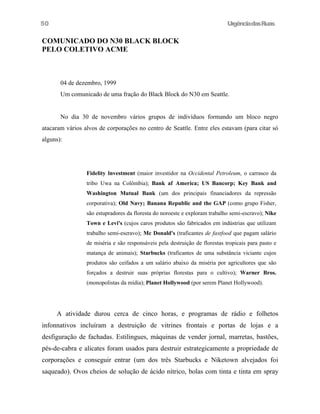 UrgênciadasRuas
COMUNICADO DO N30 BLACK BLOCK
PELO COLETIVO ACME
04 de dezembro, 1999
Um comunicado de uma fração do Black Block do N30 em Seattle.
No dia 30 de novembro vários grupos de indivíduos formando um bloco negro
atacaram vários alvos de corporações no centro de Seattle. Entre eles estavam (para citar só
alguns):
Fidelity lnvestment (maior investidor na Occidental Petroleum, o carrasco da
tribo Uwa na Colômbia); Bank af America; US Bancorp; Key Bank and
Washington Mutual Bank (um dos principais financiadores da repressão
corporativa); Old Navy; Banana Republic and the GAP (como grupo Fisher,
são estupradores da floresta do noroeste e exploram trabalho semi-escravo); Nike
Town e Levi's (cujos caros produtos são fabricados em indústrias que utilizam
trabalho semi-escravo); Mc Donald's (traficantes de fastfood que pagam salário
de miséria e são responsáveis pela destruição de florestas tropicais para pasto e
matança de animais); Starbucks (traficantes de uma substância viciante cujos
produtos são ceifados a um salário abaixo da miséria por agricultores que são
forçados a destruir suas próprias florestas para o cultivo); Warner Bros.
(monopolistas da mídia); Planet Hollywood (por serem Planet Hollywood).
A atividade durou cerca de cinco horas, e programas de rádio e folhetos
infonnativos incluíram a destruição de vitrines frontais e portas de lojas e a
desfiguração de fachadas. Estilingues, máquinas de vender jornal, marretas, bastões,
pés-de-cabra e alicates foram usados para destruir estrategicamente a propriedade de
corporações e conseguir entrar (um dos três Starbucks e Niketown alvejados foi
saqueado). Ovos cheios de solução de ácido nítrico, bolas com tinta e tinta em spray
50
 