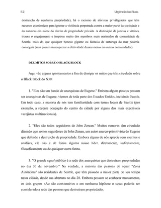 UrgênciadasRuas
destruição de nenhuma propriedade), há o racismo de ativistas privilegiados que têm
recursos econômicos para ignorar a violência perpetrada contra a maior parte da sociedade e
da natureza em nome do direito de propriedade privada. A destruição de janelas e vitrines
trouxe o engajamento e inspirou muito dos membros mais oprimidos da comunidade de
Seattle, mais do que qualquer boneco gigante ou fantasia de tartaruga do mar poderia
conseguir (sem querer menosprezar a efetividade desses meios em outras comunidades).
DEZ MITOS SOBRE O BLACK BLOCK
Aqui vão alguns apontamentos a fim de dissipar os mitos que têm circulado sobre
o Black Block do N30:
1. "Eles são um bando de anarquistas de Eugene." Embora alguns poucos possam
ser anarquistas de Eugene, viemos de toda parte dos Estados Unidos, incluindo 5eattle.
Em todo caso, a maioria de nós tem familiaridade com temas locais de Seattle (por
exemplo, a recente ocupação do centro da cidade por alguns dos mais execráveis
varejistas multinacionais).
2. "Eles são todos seguidores de John Zerzan." Muitos rumores têm circulado
dizendo que somos seguidores de John Zenan, um autor anarco-primitivista de Eugene
que defende a destruição de propriedade. Embora alguns de nós aprecie seus escritos e
análises, ele não é de fonna alguma nosso líder. diretamente, indiretamente,
filosoficamente ou de qualquer outra fanna.
3. "O grande squal público é a sede dos anarquistas que destruíram propriedades
no dia 30 de novembro." Na verdade, a maíoria das pessoas do squat "Zona
Autônoma" são residentes de Seattle, que têm passado a maior parte do seu tempo
nesta cidade, desde sua abertura no dia 28. Embora possam se conhecer mutuamente,
os dois grupos nAo são coextensivos e em nenhuma hipótese o squat poderia ser
considerado a sede das pessoas que destruíram propriedades.
52
 