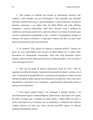 UrgênciadasRuas
4. "Eles criaram as condições que fizeram os manifestantes passivos, não-
violentos, serem atacados com gás lacrimogêneo." Para responder essa afirmação
precisamos apenas observar que o gás lacrimogêneo, o spray de pimenta e as balas de
borracha começaram a ser usados antes dos Black Blocks (até onde sabemos)
começarem a destruir propriedades. Além disso, devemos evitar a tendência de
estabelecer uma relação causal entre a repressão policial e as fonnas de protesto, quer
envolva a destruição de propriedade ou não. A policia é encarregada de proteger os
interesses dos poucos abastados e a culpa pela violência não deve ser posta sobre
aqueles que protestam contra esses interesses.
5. Ao contrário: "Eles agiram em resposta à repressão policial". Embora isto
possa ser uma representação mais positiva do Black Block, ela é todavia falsa.
Recusamos ser erroneamente interpretados como uma força puramente reativa.
Embora a lógica do Black Block possa não fazer sentido para alguns, ela é em todos os
casos uma lógica pró-ativa.
6. "Eles são um bando de garotos adolescentes cheios de raiva." Além de
expressar uma idéia desvirtuada e importuna de preconceito de idade e sexismo, isso é
falso. A destruição de propriedade não é meramente uma agitação de machos ou uma
liberação de agressividade vinda de uma sobrecarga de testosterona. Nem é uma cólera
desordenada e reacionária. Ela é estratégica e especificamente direcionada contra os
interesses das corporações.
7. "Eles apenas querem brigar." Esta afirmação é bastante absurda, e ela
convenientemente ignora a impetuosidade da "polícia da paz" para brigar com a gente.
De todos os grupos que se engajam em ações diretas, o Black Block era talvez o
menos interessado em se confrontar com as autoridades, e certamente não tínhamos
nenhum interesse em lutar com outros ativistas anti-OMC (apesar de algumas
profundas discordâncias táticas).
53
 