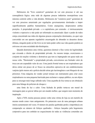 UrgênciadasRuas
Defensores do "livre comércio" gostariam de ver este processo ir até sua
conseqüência lógica: uma rede de algumas poucas indústrias monopolistas com
máximo controle sobre a vida detodos. Defensores do "comércio justo" gostariam de
ver este processo amenizado por regulações governamentais destinadas a impor
superficialmente padrões humanitários. Como anarquistas, desprezamos ambas
posições. A propriedade privada - e o capitalismo, por extensão - é intrinsecamente
violento e repressivo e não pode ser reformado ou amenizado. Quer o poder de todos
esteja concentrado nas mãos de algumas poucas corporações dominantes, ou quer seja
convertido em um aparato regulatório encarregado de abrandar os desastres destas
últimas, ninguém pode ser tão livre ou ter tanto poder sobre sua vida quanto poderia se
estivesse em uma sociedade não-hierárquica.
Quando destruímos uma vitrine, queremos destruir o fino verniz de legitimidade
que circunda o direito de propriedade privada. Ao mesmo tempo, exorcizamos o
conjunto de reações violentas e destrutivas que tem se impregnado em quase tudo em
nossa volta. "Destruindo" a propriedade privada, convertemos seu limitado valor de
troca em um expandido valor de uso. Uma janela frontal toma-se um respiradouro que
deixa entrar um pouco de ar fresco na atmosfera opressiva de um estabelecimento
vanjista (pelo menos até a policia decidir atirar gás lacrimogêneo a um bloqueio de rua
próximo). Uma máquina de vender jornal tornase um instrumento para criar esses
respiradouros ou uma pequena barricada para reclamar o espaço público, ou um objeto
para se enxergar mais longe subindo nela. Uma caçamba de lixo torna-se um obstáculo
para uma falange de policiais de choque e
uma fonte de luz e calor. Uma fachada de prédio torna-se um mural de
mensagens para se gravar idéias por um mundo melhor, que surgem num momento de
inspiração.
Após o N30, muitas pessoas jamais verão uma vitrine de loja ou um martelo do
mesmo modo como viam antigamente. Os potenciais usos de uma paisagem urbana
inteira aumentaram mil vezes. O número de janelas quebradas perde a importância em
comparação ao número de feitiços quebrados - feitiços lançados pela hegemonia
corporativa para nos embalar no esquecimento de todas as violências cometidas em
56
 