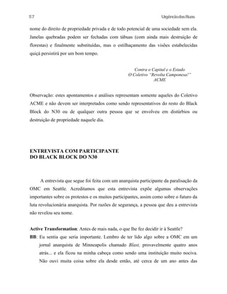 UrgênciadasRuas
nome do direito de propriedade privada e de todo potencial de uma sociedade sem ela.
Janelas quebradas podem ser fechadas com tábuas (com ainda mais destruição de
florestas) e finalmente substituídas, mas o estilhaçamento das visões estabelecidas
quiçá persistirá por um bom tempo.
Contra o Capital e o Estado
O Coletivo “Revolta Camponesa!”
ACME
Observação: estes apontamentos e análises representam somente aqueles do Coletivo
ACME e não devem ser interpretados como sendo representativos do resto do Black
Block do N30 ou de qualquer outra pessoa que se envolveu em distúrbios ou
destruição de propriedade naquele dia.
ENTREVISTA COM PARTICIPANTE
DO BLACK BLOCK DO N30
A entrevista que segue foi feita com um anarquista participante da paralisação da
OMC em Seattle. Acreditamos que esta entrevista expõe algumas observações
importantes sobre os protestos e os muitos participantes, assim como sobre o futuro da
luta revolucionária anarquista. Por razões de segurança, a pessoa que deu a entrevista
não revelou seu nome.
Active Transformation: Antes de mais nada, o que lhe fez decidir ir à Seattle?
BB: Eu sentia que seria importante. Lembro de ter lido algo sobre a OMC em um
jornal anarquista de Minneapolis chamado Blast, provavelmente quatro anos
atrás... e ela ficou na minha cabeça como sendo uma instituição muito nociva.
Não ouvi muita coisa sobre ela desde então, até cerca de um ano antes das
57
 