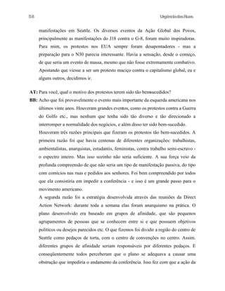 UrgênciadasRuas
manifestações em Seattle. Os diversos eventos da Ação Global dos Povos,
principalmente as manifestações do J18 contra o G-8, foram muito inspiradoras.
Para mim, os protestos nos EUA sempre foram desapontadores - mas a
preparação para o N30 parecia interessante. Havia a sensação, desde o começo,
de que seria um evento de massa, mesmo que não fosse extremamente combativo.
Apostando que viesse a ser um protesto maciço contra o capitalismo global, eu e
alguns outros, decidimos ir.
AT: Para você, qual o motivo dos protestos terem sido tão bemsucedidos?
BB: Acho que foi provavelmente o evento mais importante da esquerda americana nos
últimos vinte anos. Houveram grandes eventos, como os protestos contra a Guerra
do Golfo etc., mas nenhum que tenha sido tão diverso e tão direcionado a
interromper a normalidade dos negócios, e além disso ter sido bem-sucedido.
Houveram três razões principais que fizeram os protestos tão bem-sucedidos. A
primeira razão foi que havia centenas de diferentes organizações: trabalhistas,
ambientalistas, anarquistas, estudantis, feministas, contra trabalho semi-escravo -
o espectro inteiro. Mas isso sozinho não seria suficiente. A sua força veio da
profunda compreensão de que não seria um tipo de manifestação passiva, do tipo
com comícios nas ruas e pedidos aos senhores. Foi bem compreendido por todos
que ela consistiria em impedir a conferência - e isso é um grande passo para o
movimento americano.
A segunda razão foi a estratégia desenvolvida através das reuniões da Direct
Action Network: durante toda a semana elas foram anarquismo na prática. O
plano desenvolvido era baseado em grupos de afinidade, que são pequenos
agrupamentos de pessoas que se conhecem entre si e que possuem objetivos
políticos ou desejos parecidos etc. O que fizemos foi dividir a região do centro de
Seattle como pedaços de torta, com o centro de convenções no centro. Assim.
diferentes grupos de afinidade seriam responsáveis por diferentes pedaços. E
conseqüentemente todos perceberam que o plano se adequava a causar uma
obstrução que impediria o andamento da conferência. Isso fez com que a ação da
58
 
