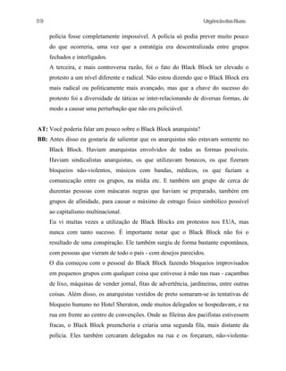 UrgênciadasRuas
polícia fosse completamente impossível. A polícia só podia prever muito pouco
do que ocorreria, uma vez que a estratégia era descentralizada entre grupos
fechados e interligados.
A terceira, e mais controversa razão, foi o fato do Black Block ter elevado o
protesto a um nível diferente e radical. Não estou dizendo que o Black Block era
mais radical ou politicamente mais avançado, mas que a chave do sucesso do
protesto foi a diversidade de táticas se inter-relacionando de diversas formas, de
modo a causar uma perturbação que não era policiável.
AT: Você poderia falar um pouco sobre o Black Block anarquista?
BB: Antes disso eu gostaria de salientar que os anarquistas não estavam somente no
Black Block. Haviam anarquistas envolvidos de todas as formas possíveis.
Haviam sindicalistas anarquistas, os que utilizavam bonecos, os que fizeram
bloqueios não-violentos, músicos com bandas, médicos, os que faziam a
comunicação entre os grupos, na mídia etc. E também um grupo de cerca de
duzentas pessoas com máscaras negras que haviam se preparado, também em
grupos de afinidade, para causar o máximo de estrago fisico simbólico possível
ao capitalismo multinacional.
Eu vi muitas vezes a utilização de Black Blocks em protestos nos EUA, mas
nunca com tanto sucesso. É importante notar que o Black Block não foi o
resultado de uma conspiração. Ele também surgiu de forma bastante espontânea,
com pessoas que vieram de todo o país - com desejos parecidos.
O dia começou com o pessoal do Black Block fazendo bloqueios improvisados
em pequenos grupos com qualquer coisa que estivesse à mão nas ruas - caçambas
de lixo, máquinas de vender jornal, fitas de advertência, jardineiras, entre outras
coisas. Além disso, os anarquistas vestidos de preto somaram-se às tentativas de
bloqueio humano no Hotel Sheraton, onde muitos delegados se hospedavam, e na
rua em frente ao centro de convenções. Onde as fileiras dos pacifistas estivessem
fracas, o Black Block preencheria e criaria uma segunda fila, mais distante da
polícia. Eles também cercaram delegados na rua e os forçaram, não-violenta-
59
 