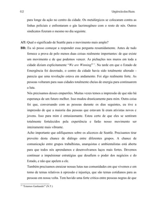 UrgênciadasRuas
para longe da ação no centro da cidade. Os metalúrgicos se colocaram contra as
linhas policiais e enfrentaram o gás lacrimogêneo com o resto de nós. Outros
sindicatos fizeram o mesmo no dia seguinte.
AT: Qual o significado de Seattle para o movimento mais amplo?
BB: Eu só posso começar a responder essa pergunta resumidamente. Antes de tudo
fornece a prova de pelo menos duas coisas realmente importantes: de que existe
um movimento e de que podemos vencer. As pichações nos muros em toda a
cidade diziam explicitamente “We are Winning33
”. Na tarde em que o Estado de
Emergência foi decretado, o centro da cidade havia sido totalmente alterado -
parecia que uma revolução estava em andamento. Foi algo realmente forte. As
pessoas voltaram para suas cidades totalmente cheias de energia para continuarem
a luta.
Nós precisamos desses empurrões. Muitas vezes temos a impressão de que não há
esperança de um futuro melhor. Isso mudou drasticamente para mim. Outra coisa
foi que, conversando com as pessoas durante os dias seguintes, eu tive a
impressão de que a maioria das pessoas que estavam lá eram ativistas novos e
jovens. Isso para mim é entusiasmante. Estou certo de que eles se sentiram
totalmente fortalecidos pela experiência e farão nosso movimento ser
inteiramente mais vibrante.
Acho importante que edifiquemos sobre os alicerces de Seattle. Precisamos tirar
proveito desta chance de diálogo entre diferentes grupos. A chance de
comunicação entre grupos trabalhistas, anarquistas e ambientalistas está aberta
para que todos nós aprendamos e desenvolvamos laços mais fortes. Devemos
continuar a impulsionar estratégias que desafiem o poder dos negócios e do
Estado, e não que apelem a ele.
Também precisamos enraizar nossas lutas nas comunidades em que vivemos e em
tomo de temas relativos à opressão e injustiça, que são temas cotidianos para as
pessoas em nossa volta. Tem havido uma forte critica entre pessoas negras de que
33
“Estamos Ganhando!” (N.T.)
62
 