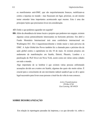 UrgênciadasRuas
os manifestantes anti-OMC, que são majoritariamente brancos, mobilizam-se
contra a injustiça no mundo - mas fracassam em ligar, priorizar, ou até mesmo
tentar entender lutas importantes acontecendo aqui mesmo. Esta é uma das
principais lições que precisamos levar em consideração.
AT: Então o que podemos aguardar em seguida?
BB: Além da abundância de temas locais e projetos que podemos nos engajar, existem
algumas coisas potencialmente interessantes no horizonte próximo. Em abril o
Fundo Monetário Internacional terá uma conferência internacional em
Washington D.C. Ele é inquestionavelmente o irmão maior e mais perverso da
OMC. A Ação Global dos Povos também fez a chamada para o próximo dia de
ação global contra o capitalismo no dia 10 de maio. Já existem projetos em
andamento de manifestações em Seattle, Detroit, Phoenix, Londres e a
paralisação de Wall Street em Nova York, assim como em várias outras cidades
em todo o mundo.
Algo importante de se lembrar é que existem várias pessoas enfrentando
acusações devido aos eventos em Seattle, algumas das quais são muito sérias. É
crucial para o crescimento de um movimento radical saudável que se dê o apoio
legal necessário para livrar essas pessoas e trazê-las de volta às ruas conosco.
Active Transformation
PO Box 6746
East Lansing, MI 48826
SOBRE DESORGANIZAÇÃO
Em relação às reportagens passadas da imprensa, e as que deverão vir, sobre o
63
 