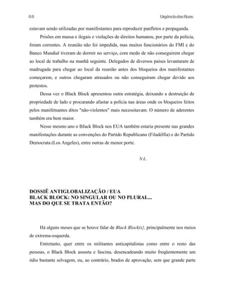 UrgênciadasRuas
estavam sendo utilizadas por manifestantes para reproduzir panfletos e propaganda.
Prisões em massa e ilegais e violações de direitos humanos, por parte da policia,
foram correntes. A reunião não foi impedida, mas muitos funcionários do FMI e do
Banco Mundial tiveram de dormir no serviço, com medo de não conseguirem chegar
ao local de trabalho na manhã seguinte. Delegados de diversos países levantaram de
madrugada para chegar ao local da reunião antes dos bloqueios dos manifestantes
começarem, e outros chegaram atrasados ou não conseguiram chegar devido aos
protestos.
Dessa vez o Black Block apresentou outra estratégia, deixando a destruição de
propriedade de lado e procurando afastar a polícia nas áreas onde os bloqueios feitos
pelos manifetsantes ditos "não-violentos" mais necessitavam. O número de aderentes
também era bem maior.
Nesse mesmo ano o BJack Block nos EUA também estaria presente nas grandes
manifestações durante as convenções do Partido Republicano (Filadélfia) e do Partido
Democrata (Los Angeles), entre outras de menor porte.
N.L.
DOSSIÊ ANTIGLOBALIZAÇÃO / EUA
BLACK BLOCK: NO SINGULAR OU NO PLURAL...
MAS DO QUE SE TRATA ENTÃO?
Há alguns meses que se houve falar de Black Block(s}, principalmente nos meios
de extrema-esquerda.
Entretanto, quer entre os militantes anticapitalistas como entre o resto das
pessoas, o Black Block assusta e fascina, desencadeando muito freqüentemente um
ódio bastante selvagem, ou, ao contrário, brados de aprovação, sem que grande parte
68
 