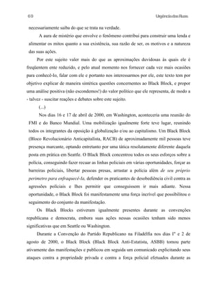 UrgênciadasRuas
necessariamente saiba do que se trata na verdade.
A aura de mistério que envolve o fenômeno contribui para construir uma lenda e
alimentar os mitos quanto a sua existência, sua razão de ser, os motivos e a natureza
das suas ações.
Por este sujeito valer mais do que as aproximações duvidosas às quais ele é
freqüentem ente reduzido, e pelo atual momento nos fornecer cada vez mais ocasiões
para conhecê-Io, falar com ele e portanto nos interessarmos por ele, este texto tem por
objetivo explicar de maneira sintética questões concernentes ao Black Block, e propor
uma análise positiva (não escondemos!) do valor político que ele representa, de modo a
- talvez - suscitar reações e debates sobre este sujeito.
(...)
Nos dias 16 e 17 de abril de 2000, em Washington, aconteceria uma reunião do
FMI e do Banco Mundial. Uma mobilização igualmente forte teve lugar, reunindo
todos os integrantes da oposição à globalização e/ou ao capitalismo. Um Black Block
(Bloco Revolucionário Anticapitalísta, RACB) de aproximadamente mil pessoas teve
presença marcante, optando entretanto por uma tática resolutamente diferente daquela
posta em prática em Seattle. O Black Block concentrou todos os seus esforços sobre a
polícia, conseguindo fazer recuar as linhas policiais em várias oportunidades, forçar as
barreiras policiais, libertar pessoas presas, arrastar a polícia além de seu próprio
perimetro para enfraquecê-Ia, defender os praticantes de desobediência civil contra as
agressões políciais e Ihes permitir que conseguissem ir mais adiante. Nessa
oportunidade, o Black Block foi manifestamente uma força incrível que possibilitou o
seguimento do conjunto da manifestação.
Os Black Blocks estiveram igualmente presentes durante as convenções
republicana e democrata, embora suas ações nessas ocasiões tenham sido menos
significativas que em Seattle ou Washington.
Durante a Convenção do Partido Republicano na Filadélfia nos dias I" e 2 de
agosto de 2000, o Black Block (Black Block Anti-Estatista, ASBB) tomou parte
ativamente das manifestações e publicou em seguida um comunicado explicitando seus
ataques contra a propriedade privada e contra a força policial efetuados durante as
69
 