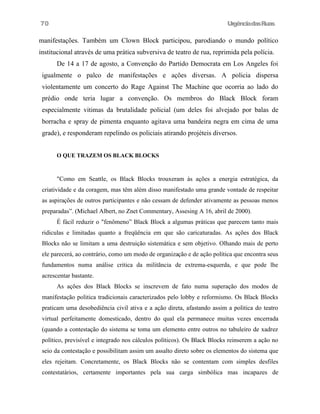 UrgênciadasRuas
manifestações. Também um Clown Block participou, parodiando o mundo político
institucional através de uma prática subversiva de teatro de rua, reprimida pela polícia.
De 14 a 17 de agosto, a Convenção do Partido Democrata em Los Angeles foi
igualmente o palco de manifestações e ações diversas. A policia dispersa
violentamente um concerto do Rage Against The Machine que ocorria ao lado do
prédio onde teria lugar a convenção. Os membros do Black Block foram
especialmente vitimas da brutalidade policial (um deles foi alvejado por balas de
borracha e spray de pimenta enquanto agitava uma bandeira negra em cima de uma
grade), e responderam repelindo os policiais atirando projéteis diversos.
O QUE TRAZEM OS BLACK BLOCKS
"Como em Seattle, os Black Blocks trouxeram às ações a energia estratégica, da
criatividade e da coragem, mas têm além disso manifestado uma grande vontade de respeitar
as aspirações de outros participantes e não cessam de defender ativamente as pessoas menos
preparadas”. (Michael Albert, no Znet Commentary, Assesing A 16, abril de 2000).
É fácil reduzir o "fenômeno” Black Block a algumas práticas que parecem tanto mais
ridiculas e limitadas quanto a freqüência em que são caricaturadas. As ações dos Black
Blocks não se limitam a uma destruição sistemática e sem objetivo. Olhando mais de perto
ele parecerá, ao contrário, como um modo de organização e de ação política que encontra seus
fundamentos numa análise critica da militãncia de extrema-esquerda, e que pode lhe
acrescentar bastante.
As ações dos Black Blocks se inscrevem de fato numa superação dos modos de
manifestação politica tradicionais caracterizados pelo lobby e reformismo. Os Black Blocks
praticam uma desobediência civil ativa e a ação direta, afastando assim a politica do teatro
virtual perfeitamente domesticado, dentro do qual ela permanece muitas vezes encerrada
(quando a contestação do sistema se toma um elemento entre outros no tabuleiro de xadrez
político, previsível e integrado nos cálculos políticos). Os Black Blocks reinserem a ação no
seio da contestação e possibilitam assim um assalto direto sobre os elementos do sistema que
eles rejeitam. Concretamente, os Black Blocks não se contentam com simples desfiles
contestatários, certamente importantes pela sua carga simbólica mas incapazes de
70
 