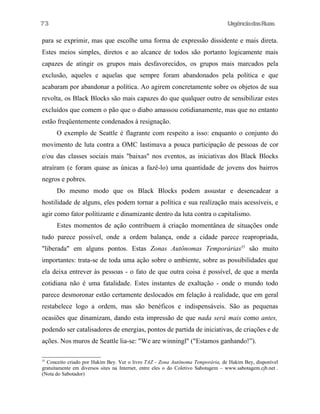 UrgênciadasRuas
para se exprimir, mas que escolhe uma forma de expressão dissidente e mais direta.
Estes meios simples, diretos e ao alcance de todos são portanto logicamente mais
capazes de atingir os grupos mais desfavorecidos, os grupos mais marcados pela
exclusão, aqueles e aquelas que sempre foram abandonados pela política e que
acabaram por abandonar a política. Ao agirem concretamente sobre os objetos de sua
revolta, os Black Blocks são mais capazes do que qualquer outro de sensibilizar estes
excluídos que comem o pão que o diabo amassou cotidianamente, mas que no entanto
estão freqüentemente condenados à resignação.
O exemplo de Seattle é flagrante com respeito a isso: enquanto o conjunto do
movimento de luta contra a OMC lastimava a pouca participação de pessoas de cor
e/ou das classes sociais mais "baixas" nos eventos, as iniciativas dos Black Blocks
atraíram (e foram quase as únicas a fazê-lo) uma quantidade de jovens dos bairros
negros e pobres.
Do mesmo modo que os Black Blocks podem assustar e desencadear a
hostilidade de alguns, eles podem tornar a política e sua realízação mais acessíveis, e
agir como fator polítizante e dinamizante dentro da luta contra o capitalismo.
Estes momentos de ação contribuem à criação momentânea de situações onde
tudo parece possível, onde a ordem balança, onde a cidade parece reapropriada,
"liberada" em alguns pontos. Estas Zonas Autônomas Temporárias35
são muito
importantes: trata-se de toda uma ação sobre o ambiente, sobre as possibilidades que
ela deixa entrever às pessoas - o fato de que outra coisa é possível, de que a merda
cotidiana não é uma fatalidade. Estes instantes de exaltação - onde o mundo todo
parece desmoronar estão certamente deslocados em felação à realidade, que em geral
restabelece logo a ordem, mas são benéficos e indispensáveis. São as pequenas
ocasiões que dinamizam, dando esta impressão de que nada será mais como antes,
podendo ser catalisadores de energias, pontos de partida de iniciativas, de criações e de
ações. Nos muros de Seattle lia-se: "We are winningl" ("Estamos ganhando!”).
35
Conceito criado por Hakim Bey. Ver o livro TAZ - Zona Autônoma Temporária, de Hakim Bey, disponível
gratuitamente em diversos sites na Internet, entre eles o do Coletivo Sabotagem – www.sabotagem.cjb.net .
(Nota do Sabotador)
73
 