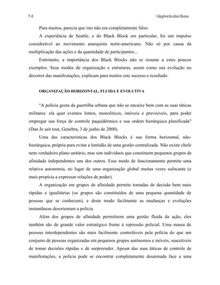 UrgênciadasRuas
Para muitos, parecia que isto não era completamente falso.
A experiência de Seattle, e do Black Block em particular, foi um impulso
considerável ao movimento anarquista norte-americano. Não só por causa da
multiplicação das ações e da quantidade de participantes...
Entretanto, a importância dos Black Blocks não se resume a estes poucos
exemplos. Seus modos de organização e estruturas, assim como sua evolução no
decorrer das manifestações, explicam para muitos este sucesso e resultado.
ORGANIZAÇÃO HORIZONTAL, FLUIDA E EVOLUTIVA
"A polícia gosta da guerrilha urbana que não se encaixe bem com as suas táticas
militares: ela quer eventos lentos, monolíticos, imóveis e previsíveis, para poder
empregar sua força de controle paquidêrmico e sua ordem hierárquica planificada"
(Dan Je sait tout, Genebra, 3 de junho de 2000).
Uma das caracteristicas dos Black Blocks é sua forma horizontal, não-
hierárquica, própria para evitar a lentidão de uma gestão centralízada. Não existe chefe
nem verdadeiro plano unitário, mas sim indivíduos que constituem pequenos grupos de
afinidade independentes uns dos outros. Esse modo de funcionamento permite uma
relativa autonomia, no lugar de uma organização global muitas vezes sufocante (e
mais propícia a expressar relações de poder).
A organização em grupos de afinidade permite tomadas de decisão bem mais
rápidas e igualitárias (os grupos são constituídos de uma pequena quantidade de
pessoas que se conhecem), e deste modo facilmente as mudanças e evoluções
instantãneas desorientam a polícia.
Além dos grupos de afinidade permitirem uma gestão fluida da ação, eles
também são de grande valor estratégico frente à repressão policial. Uma massa de
pessoas interdependentes são mais facilmente controláveis pela polícia do que um
conjunto de pessoas organizadas em pequenos grupos autônomos e móveis, suscetíveis
de tomar decisões rápidas e de surpreender. Apesar das suas táticas de controle de
manifestações, a polícia pode se encontrar completamente desarmada face a uma
74
 
