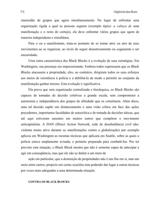 UrgênciadasRuas
imensidão de grupos que agem simultaneamente. No lugar de enfrentar uma
organização rigida a qual as pessoas seguem (exemplo tipico: a cabeça de uma
manifestação e o resto do cortejo), ela deve enfrentar vários grupos que agem de
maneira independente e simultânea.
Para o ou a manifestante, trata-se portanto de se tomar atriz ou ator de seus
movimentos ao se organizar, ao invés de seguir desastrosamente ou cegamente e ser
encurralado.
Uma outra caracteristica dos Black Blocks é a evolução de suas estratégias. Em
Washington, sua presença era impressionante. Embora todos esperassem que os Black
Blocks atacassem a propriedade, eles, ao contrário, dirigiram todos os seus esforços
aos meios de resistência à polícia e a debilitá-Ia de modo a permitir ao conjunto da
manifestação ganhar terreno. Esta evolução é significativa.
Ela prova que sem organização centralizada e hierárquica, os Black Blocks são
capazes de tomadas de decisão coletivas a grande escala, sem comprometer a
autonomia e independência dos grupos de afinidade que os constituem. Além disso,
uma tal decisão supõe um distanciamento e uma visão crítica em face das ações
precedentes, importantes faculdades de autocrítica e de tomada de decisões táticas, que
até aqui estiveram ausentes em muitos outros que compõem o movimento
anticapitalista. A DAN (Direct Action Network, rede de desobediência civil não-
violenta muito ativa durante as manifestações contra a globalização) por exemplo
aplicou em Washington as mesmas técnicas que aplicara em Seattle, sobre as quais a
polícia estava amplamente avisada, e portanto preparada para combatê-Ias. Por ter
previsto esta situação, o Black Block mostra que não é somente capaz de antecipar e
agir em conseqüência, mas que ele não se detém a um meio de
ação em particular, que a destruiçâo de propriedades nâo é um fim em si, mas um
meio entre outros, propicio em certas ocasiões mas podendo dar lugar a outras técnicas
por vezes mais adequadas a uma determinada situação.
CONTRA OS BLACK BLOCKS
75
 