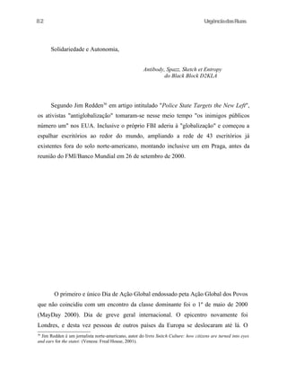 UrgênciadasRuas
Solidariedade e Autonomia,
Antibody, Spazz, Sketch et Entropy
do Black Block D2KLA
Segundo Jim Redden36
em artigo intitulado "Police State Targets the New Left",
os ativistas "antiglobalização" tomaram-se nesse meio tempo "os inimigos públicos
número um" nos EUA. Inclusive o próprio FBI aderiu à "globalização" e começou a
espalhar escritórios ao redor do mundo, ampliando a rede de 43 escritórios já
existentes fora do solo norte-americano, montando inclusive um em Praga, antes da
reunião do FMI/Banco Mundial em 26 de setembro de 2000.
O primeiro e único Dia de Ação Global endossado peta Ação Global dos Povos
que não coincidiu com um encontro da classe dominante foi o 1º de maio de 2000
(MayDay 2000). Dia de greve geral internacional. O epicentro novamente foi
Londres, e desta vez pessoas de outros países da Europa se deslocaram até lá. O
36
Jim Redden é um jornalista norte-americano, autor do livro Snitch Culture: how citizens are turned into eyes
and ears for the statet: (Veneza: Freal House, 2001).
82
 