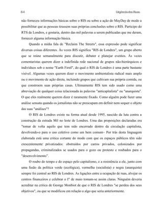 UrgênciadasRuas
não forneceu informações básicas sobre o RIS ou sobre a ação do MayDay de modo a
possibilitar que as pessoas tirassem suas próprias conclusões sobre o RIS. Participo do
RTS de Londres, e gostaria, dentro das mil palavras a serem publicadas que me deram,
fornecer alguma informação básica.
Quando a mídia fala de "Reclaim The Streets", essa expressão pode significar
diversas coisas diferentes. Às vezes RIS significa "RIS de Londres", um grupo aberto
que se reúne semanalmente para discutir, debater e planejar eventos. Às vezes
comentaristas querem dizer a indefinida rede nacional de grupos não-hierárquicos e
indivíduos sob o nome "Earth Firstl", do qual o RIS de Londres é uma parte bastante
visível. Algumas vezes querem dizer o movimento ambientalista radical mais amplo
ou o movimento de ação direta, incluindo grupos que cultivam sua própria comida, ou
que constroem suas próprias casas. Ultimamente RIS tem sido usado como uma
abreviação de qualquer coisa relacionada às palavras "anticapitalista" ou "anarquista".
O que eles realmente querem dizer é raramente fixado. Como alguém pode fazer uma
análise sensata quando os jornalistas não se preocupam em definir nem sequer o objeto
das suas "análises"?
O RIS de Londres existe na forma atual desde 1995, nascido da luta contra a
construção da estrada Mil no leste de Londres. Uma das proposições declaradas era
"tomar de volta aquilo que tem sido encerrado dentro da circulação capitalista,
devolvendo-o para o uso coletivo como um bem comum~ Por trás desta linguagem
elaborada está uma critica cortante do modo com que os espaços públicos têm sido
crescentemente privatizados: obstruídos por carros privados, colonizados por
propagandas, criminalizados se usados para o gozo ou protesto e roubados para o
"desenvolvimento”.
O roubo do tempo e do espaço pelo capitalismo, e a resistência a ele, junto com
uma fusão da política verde (ecológica), vermelha (socialista) e negra (anarquista)
sempre foi central ao RIS de Londres. As ligações entre a ocupação de ruas, alvejar os
centros financeiros e celebrar o I" de maio tomam-se assim claras. Ninguém deveria
acreditar na critica de George Monbiot de que o RIS de Londres "se perdeu dos seus
objetivos", ou que se modificou em relação a algo que seria anteriormente.
84
 