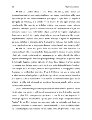 UrgênciadasRuas
O RIS de Londres utiliza a ação direta. Isto não é, como muitos dos
comentaristas sugerem, uma técnica inteligente para ganhar exposição na mídia numa
época em que há uma intensa competição por espaço. A ação direta diz respeito à
percepção da realidade, e à tomada por si próprio de uma ação concreta para
transformá-la. Diz respeito ao trabalho coletivo para resolver nossos próprios
problemas, fazendo o que refletidamente acharmos ser a forma correta de ação, sem
considerar o que as várias "autoridades" julgam aceitável. Diz respeito à ampliação das
fronteiras do possível, diz respeito à inspiração, ao aumento de potencial. Diz respeito
ao pensamento e à ação de tomar, não de pedir e mendigar. Ninguém me perguntou se
eu queria trabalhar 45 anos como parte de um exército mal pago para manter os ricos
ricos, eles simplesmente se apropriaram. Por que eu deveria pedir meu tempo de volta?
O RIS de Londres não possui líder. Eu escrevo aqui como indivíduo. Ele
intencionalmente não possui uma linha diretiva partidária, nenhum programa político
oficial, não possui membros oficiais. As pessoas geram idéias, elas são discutidas e
algumas são empregadas, limitadas apenas pelo tempo e energia que as pessoas põem
à disposição. Recentes projetos incluem a produção de 32 páginas de artigos escritos
por mais de uma dúzia de autores na forma de uma sátira do jornal Evening Standard,
com tiragem de 30 mil cópias, chamado Evading Standards, e a ocupação do centro
financeiro em solidariedade aos índios Uwa da Colômbia cuja terra e cultura estão
sendo destruídas pela chegada do capitalismo, especificamente companhias financeiras
e de petróleo. Estas e muitas outras ações menores não são mencionadas pelos nossos
críticos - a mídia está interessada no espetáculo das nossas grandes ações, não nos
temas que elas abordam.
Muito raramente um jornalista esquece sua realidade diária de produção de um
rápido artigo para manter os salários entrando, aumentar a fatia do jornal no mercado,
manter o editor feliz, massagear seu ego, ou seja lá qual for a motivação por trás do
seu artigo, e passa a pensar sobre o "quadro geral~ Como Hugo Young notou em sua
"análise" do MayDay, nenhum governo, corpo ração ou instituição pode lidar com
problemas ambientais tão sérios como a mudança climática, a perda de biodiversidade,
ou a infinita expansão da economia em um planeta finito. Ou problemas sociais como
85
 