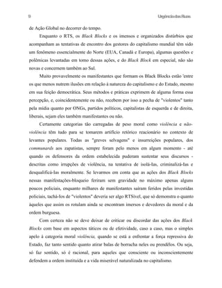 UrgênciadasRuas
de Ação Global no decorrer do tempo.
Enquanto o RTS, os Black Blocks e os imensos e organizados distúrbios que
acompanham as tentativas de encontro dos gestores do capitalismo mundial têm sido
um fenômeno essencialmente do Norte (EUA, Canadá e Europa), algumas questões e
polêmicas levantadas em tomo dessas ações, e do Black Block em especial, não são
novas e concernem também ao Sul.
Muito provavelmente os manifestantes que formam os Black Blocks estão 'entre
os que menos nutrem ilusões em relação à natureza do capitalismo e do Estado, mesmo
em sua feição democrática. Seus métodos e práticas exprimem de alguma forma essa
percepção, e, coincidentemente ou não, recebem por isso a pecha de "violentos" tanto
pela mídia quanto por ONGs, partidos políticos, capitalistas de esquerda e de direita,
liberais, sejam eles também manifestantes ou não.
Certamente categorias tão carregadas de peso moral como violência e não-
violência têm tudo para se tomarem artifício retórico reacionário no contexto de
levantes populares. Todas as "greves selvagens" e insurreições populares, dos
communards aos zapatistas, sempre foram pelo menos em algum momento - até
quando os defensores da ordem estabelecida puderam sustentar seus discursos -
descritas como irrupções de violência, na tentativa de isolá-Ias, criminalizá-Ias e
desqualificá-Ias moralmente. Se levarmos em conta que as ações dos Black Blocks
nessas manifestações-bloqueio feriram sem gravidade no máximo apenas alguns
poucos policiais, enquanto milhares de manifestantes saíram feridos pelas investidas
policiais, tachá-Ios de "violentos" deveria ser algo RTSível, que só demonstra o quanto
àqueles que assim os rotulam ainda se encontram imersos e devedores da moral e da
ordem burguesa.
Com certeza não se deve deixar de criticar ou discordar das ações dos Black
Blocks com base em aspectos táticos ou de efetividade, caso a caso, mas o simples
apelo à categoria moral violência, quando se está a enfrentar a força repressiva do
Estado, faz tanto sentido quanto atirar balas de borracha neles ou prendêlos. Ou seja,
só faz sentido, só é racional, para aqueles que consciente ou inconscientemente
defendem a ordem instituída e a vida miserável naturalizada no capitalismo.
9
 