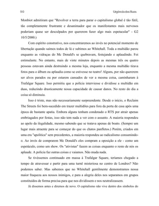 UrgênciadasRuas
Monbiot admitiram que "Revolver a terra para parar o capitalismo global é tão fútil,
tão completamente frustrante e desanimador que os manifestantes mais nervosos
poderiam quase ser desculpados por quererem fazer algo mais espetacular" - G2
10/5/2000.)
Com espírito construtivo, nos concentraremos ao invés no potencial momento de
libertação quando saímos todos de lá e subimos ao Whitehall. Toda a multidão parou
enquanto as vidraças do Mc Donald's se quebravam, festejando e aplaudindo. Foi
estimulante. No entanto, mais de vinte minutos depois as mesmas três ou quatro
pessoas estavam ainda destruindo a mesma loja, enquanto a mesma multidão tirava
fotos para o álbum ou aplaudia como se estivesse no teatro! Alguns, por não quererem
ser alvos parados ou por estarem cansados de ver a mesma coisa, caminharam à
Trafalgar Square. Isso permitiu que a polícia interviesse e dividisse a multidão em
duas, reduzindo drasticamente nossa capacidade de causar danos. No resto do dia a
coisa só diminuiu.
Isso é triste, mas não necessariamente surpreendente. Desde o início, o Reclaim
The Streets foi bem-sucedido em trazer multidões para fora da porta de casa após uma
época de bastante apatia. Embora alguns tenham condenado o RTS por atrair apenas
embriagados por festas, isso não tem nada a ver com o assunto. A maioria respondeu
ao apelo da ilegalidade, mesmo sabendo que se tratava apenas de boato. (Sempre um
lugar mais atraente para se começar do que os chatos panfletos.) Porém, criados em
uma era "apolitica" sem precedentes, a maioria respondeu ao radicalismo consumindo-
o. Ao invés de comprarem Mc Donald's eles compram a oposição a ele - como um
espetáculo, como um show. Os "ativistas" fazem as coisas enquanto o resto de nós os
aplaude. A policia faz outras coisas e vaiamos. Não muda nada.
Se tivéssemos continuado em massa à Trafalgar Square, teríamos chegado a
tempo de atravessar e partir para uma turnê misteriosa no centro de Londres? Não
podemos saber. Mas sabemos que no Whitehall gentilmente demonstramos nossa
maior fraqueza aos nossos inimigos, e para a alegria deles nos separamos em grupos
constituídos de forma precisa para que nos dividissem e nos neutralizassem.
Já dissemos antes e diremos de novo. O capitalismo não vive dentro dos símbolos do
90
 