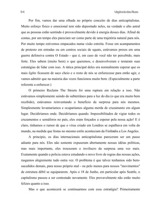 UrgênciadasRuas
Por fim, vamos dar uma olhada no próprio conceito de dias anticapitalistas.
Muito esforço físico e emocional tem sido depositado neles, na verdade o alto astral
que as pessoas estão sentindo é provavelmente devido à energia desses dias. Afinal de
contas, por um tempo eles pareciam ser como parte de uma trajetória natural para nós.
Por muito tempo estivemos empacados numa visão estreita. Fosse em acampamentos
de protesto em estradas ou em centros sociais de squats, estávamos presos em uma
guerra defensiva contra O Estado - que é, em caso de você não ter percebido, mais
forte. Eles sabem (muito bem) o que queremos, e desenvolveram e testaram suas
estratégias de lidar com isso. A tática principal deles era normalmente esperar que os
mais lights ficassem de saco cheio e o resto de nós se enfurecesse para então agir, e
vamos admitir que na maioria das vezes funcionou muito bem. (Especialmente a parte
referente a enfurecer.)
O primeiro Reclaim The Streets foi uma ruptura em relação a isso. Não
estávamos simplesmente saindo do subterrâneo para a luz do dia (o que era muito bem
recebido), estávamos reinventando o beneficio da surpresa para nós mesmos.
Simplesmente levantaríamos e ocuparíamos alguma merda de cruzamento em algum
lugar. Decidiríamos onde. Decidiríamos quando. Impossibilitados de vigiar todos os
cruzamentos e semáforos no país, eles eram forçados a esperar pela nossa ação! E é
claro, tínhamos o rumor de que o vírus criado em Londres se espalhava em volta do
mundo, na medida que festas no mesmo estilo aconteciam da Finlândia a Los Angeles.
A principio, os dias internacionais anticapitalistas pareceram ser um passo
adiante para nós. Eles não somente expuseram abertamente nossas idéias políticas,
mas mais importante, eles trouxeram o invólucro da surpresa uma vez mais.
Exatamente quando a policia estava estudando o novo livro de regras das nossas ações,
rasgamos alegremente tudo outra vez. O problema é que talvez tenhamos sido bem-
sucedidos demais, para nosso próprio mal - ou pelo menos para nossos "movimentos"
de estrutura débil se equipararem. Após o 18 de Junho, em particular após Seattle, o
capitalismo passou a ser contestado novamente. Eles provavelmente não estão muito
felizes quanto a isso.
Mas o que acontecerá se continuarmos com essa estratégia? Primeiramente
94
 