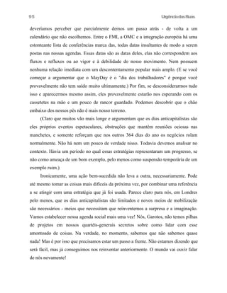 UrgênciadasRuas
deveríamos perceber que parcialmente demos um passo atrás - de volta a um
calendário que não escolhemos. Entre o FMI, a OMC e a integração européia há uma
estonteante lista de conferências marca das, todas datas insultantes de modo a serem
postas nas nossas agendas. Essas datas são as datas deles, elas não correspondem aos
fluxos e refluxos ou ao vigor e à debilidade do nosso movimento. Nem possuem
nenhuma relação imediata com um descontentamento popular mais amplo. (E se você
começar a argumentar que o MayDay é o "dia dos trabalhadores" é porque você
provavelmente não tem saído muito ultimamente.) Por fim, se desconsiderarmos tudo
isso e aparecermos mesmo assim, eles provavelmente estarão nos esperando com os
cassetetes na mão e um pouco de rancor guardado. Podemos descobrir que o chão
embaixo dos nossos pés não é mais nosso terreno.
(Claro que muitos vão mais longe e argumentam que os dias anticapitalistas são
eles próprios eventos espetaculares, obstruções que mantêm reuniões ociosas nas
manchetes, e somente reforçam que nos outros 364 dias do ano os negócios rolam
normalmente. Não há nem um pouco de verdade nisso. Todavia devemos analisar no
contexto. Havia um período no qual essas estratégias representaram um progresso, se
não como ameaça de um bom exemplo, pelo menos como suspensão temporária de um
exemplo ruim.)
Ironicamente, uma ação bem-sucedida não leva a outra, necessariamente. Pode
até mesmo tomar as coisas mais difíceis da próxima vez, por combinar uma referência
a se atingir com uma estratégia que já foi usada. Parece claro para nós, em Londres
pelo menos, que os dias anticapitalistas são limitados e novos meios de mobilização
são necessários - meios que necessitam que reinventemos a surpresa e a imaginação.
Vamos estabelecer nossa agenda social mais uma vez! Nós, Garotos, não temos pilhas
de projetos em nossos quartéis-generais secretos sobre como lidar com esse
amontoado de coisas. Na verdade, no momento, sabemos que não sabemos quase
nada! Mas é por isso que precisamos estar um passo a frente. Não estamos dizendo que
será fácil, mas já conseguimos nos reinventar anteriormente. O mundo vai ouvir falar
de nós novamente!
95
 
