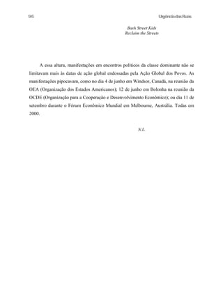 UrgênciadasRuas
Bash Street Kids
Reclaim the Streets
A essa altura, manifestações em encontros políticos da classe dominante não se
limitavam mais às datas de ação global endossadas pela Ação Global dos Povos. As
manifestações pipocavam, como no dia 4 de junho em Windsor, Canadá, na reunião da
OEA (Organização dos Estados Americanos); 12 de junho em Bolonha na reunião da
OCDE (Organização para a Cooperação e Desenvolvimento Econômico); ou dia 11 de
setembro durante o Fórum Econômico Mundial em Melbourne, Austrália. Todas em
2000.
N.L.
96
 