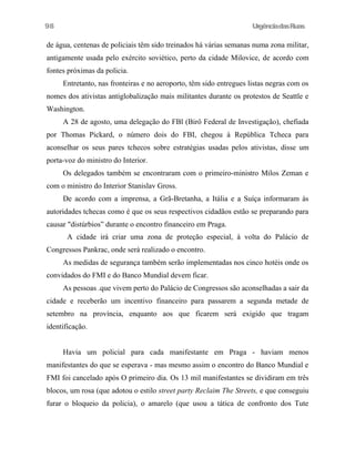 UrgênciadasRuas
de água, centenas de policiais têm sido treinados há várias semanas numa zona militar,
antigamente usada pelo exército soviético, perto da cidade Milovice, de acordo com
fontes próximas da policia.
Entretanto, nas fronteiras e no aeroporto, têm sido entregues listas negras com os
nomes dos ativistas antiglobalização mais militantes durante os protestos de Seattle e
Washington.
A 28 de agosto, uma delegação do FBl (Birô Federal de Investigação), chefiada
por Thomas Pickard, o número dois do FBI, chegou à República Tcheca para
aconselhar os seus pares tchecos sobre estratégias usadas pelos ativistas, disse um
porta-voz do ministro do Interior.
Os delegados também se encontraram com o primeiro-ministro Milos Zeman e
com o ministro do Interior Stanislav Gross.
De acordo com a imprensa, a Grã-Bretanha, a Itália e a Suíça informaram às
autoridades tchecas como é que os seus respectivos cidadãos estão se preparando para
causar "distúrbios” durante o encontro financeiro em Praga.
A cidade irá criar uma zona de proteção especial, à volta do Palácio de
Congressos Pankrac, onde será realizado o encontro.
As medidas de segurança também serão implementadas nos cinco hotéis onde os
convidados do FMI e do Banco Mundial devem ficar.
As pessoas .que vivem perto do Palácio de Congressos são aconselhadas a sair da
cidade e receberão um incentivo financeiro para passarem a segunda metade de
setembro na província, enquanto aos que ficarem será exigido que tragam
identificação.
Havia um policial para cada manifestante em Praga - haviam menos
manifestantes do que se esperava - mas mesmo assim o encontro do Banco Mundial e
FMI foi cancelado após O primeiro dia. Os 13 mil manifestantes se dividiram em três
blocos, um rosa (que adotou o estilo street party Reclaim The Streets, e que conseguiu
furar o bloqueio da policia), o amarelo (que usou a tática de confronto dos Tute
98
 