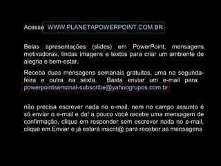 Acesse WWW.PLANETAPOWERPOINT.COM.BR
Belas apresentações (slides) em PowerPoint, mensagens
motivadoras, lindas imagens e textos para criar um ambiente de
alegria e bem-estar.
Receba duas mensagens semanais gratuitas, uma na segunda-
feira e outra na sexta. Basta enviar um e-mail para:
powerpointsemanal-subscribe@yahoogrupos.com.br
não precisa escrever nada no e-mail, nem no campo assunto é
só enviar o e-mail e daí a pouco você recebe uma mensagem de
confirmação, clique em responder sem escrever nada no e-mail,
clique em Enviar e já estará inscrit@ para receber as mensagens.
 