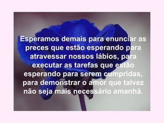 Esperamos demais para enunciar as
preces que estão esperando para
atravessar nossos lábios, para
executar as tarefas que estão
esperando para serem cumpridas,
para demonstrar o amor que talvez
não seja mais necessário amanhã.
 