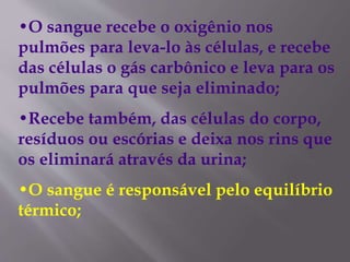 •O sangue recebe o oxigênio nos
pulmões para leva-lo às células, e recebe
das células o gás carbônico e leva para os
pulmões para que seja eliminado;
•Recebe também, das células do corpo,
resíduos ou escórias e deixa nos rins que
os eliminará através da urina;
•O sangue é responsável pelo equilíbrio
térmico;
 