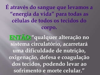 É através do sangue que levamos a
“energia da vida” para todas as
células de todos os tecidos do
corpo.
ENTÃO:“qualquer alteração no
sistema circulatório, acarretará
uma dificuldade de nutrição,
oxigenação, defesa e coagulação
dos tecidos, podendo levar ao
sofrimento e morte celular.”
 