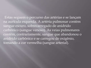 . Estas seguem o percurso das artérias e se lançam
na aurícula esquerda. A artéria pulmonar contém
sangue escuro, sobrecarregado de anidrido
carbônico (sangue venoso). As veias pulmonares
contêm, contrariamente, sangue que abandonou o
anidrido carbônico e se carregou de oxigênio,
tomando a cor vermelha (sangue arterial).
 