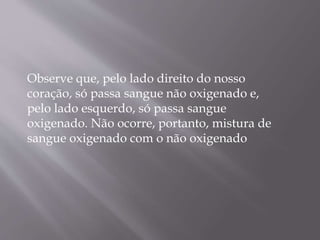 Observe que, pelo lado direito do nosso
coração, só passa sangue não oxigenado e,
pelo lado esquerdo, só passa sangue
oxigenado. Não ocorre, portanto, mistura de
sangue oxigenado com o não oxigenado
 