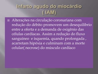  Alterações na circulação coronariana com
redução do débito promovem um desequilíbrio
entre a oferta e a demanda de oxigênio das
células cardíacas. Assim a redução do fluxo
sanguíneo e isquemia, quando prolongada ,
acarretam hipóxia e culminam com a morte
celular( necrose) do músculo cardíaco
 